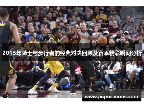 2015年骑士与步行者的经典对决回顾及赛季精彩瞬间分析