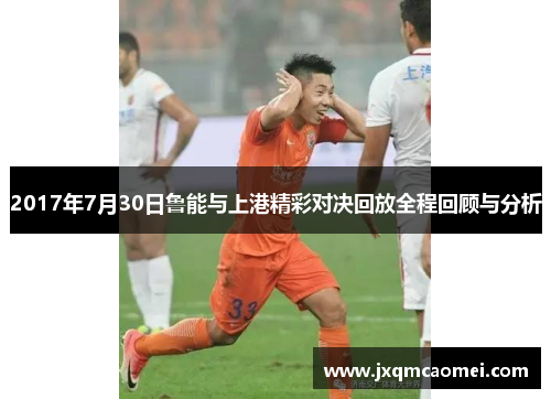 2017年7月30日鲁能与上港精彩对决回放全程回顾与分析