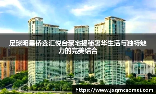 足球明星侨鑫汇悦台豪宅揭秘奢华生活与独特魅力的完美结合